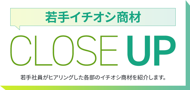 若手イチオシ商材 CLOSE UP 若手社員がヒアリングした各部のイチオシ商材を紹介します。 CLOSE UP 若手社員がヒアリングした各部のイチオシ商材を紹介します。